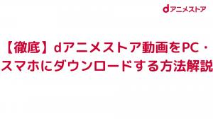 徹底 Dアニメストア動画をpc スマホにダウンロードする方法解説