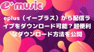 eplus（イープラス）から配信ライブをダウンロード可能？超便利なダウンロード方法を公開