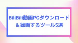 BiliBili動画をPCにダウンロード＆録画するツール5選まとめ