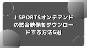 J SPORTSオンデマンドの試合映像をダウンロードする方法5選